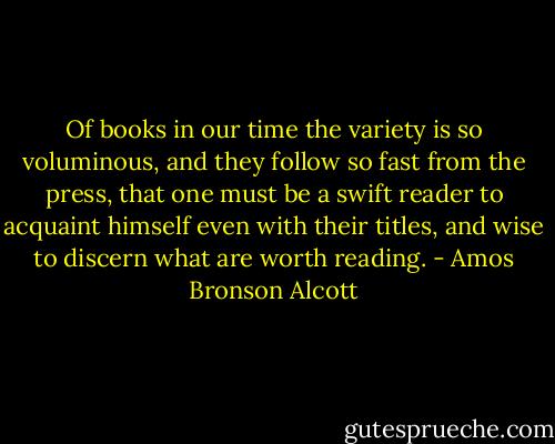 Of books in our time the variety is so voluminous, and they follow so fast from the press, that one must be a swift reader to acquaint himself even with their titles, and wise to discern what are worth reading. - Amos Bronson Alcott