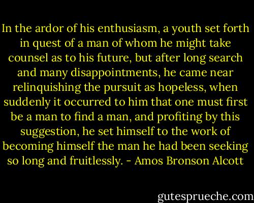 In the ardor of his enthusiasm, a youth set forth in quest of a man of whom he might take counsel as to his future, but after long search and many disappointments, he came near relinquishing the pursuit as hopeless, when suddenly it occurred to him that one must first be a man to find a man, and profiting by this suggestion, he set himself to the work of becoming himself the man he had been seeking so long and fruitlessly. - Amos Bronson Alcott