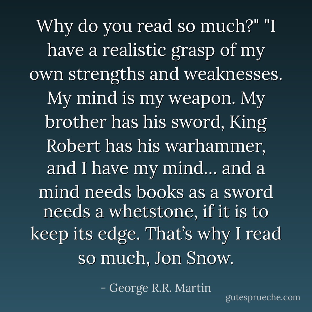 Why do you read so much?"<br />"I have a realistic grasp of my own strengths and weaknesses. My mind is my weapon. My brother has his sword, King Robert has his warhammer, and I have my mind… and a mind needs books as a sword needs a whetstone, if it is to keep its edge. That’s why I read so much, Jon Snow. - George R.R. Martin