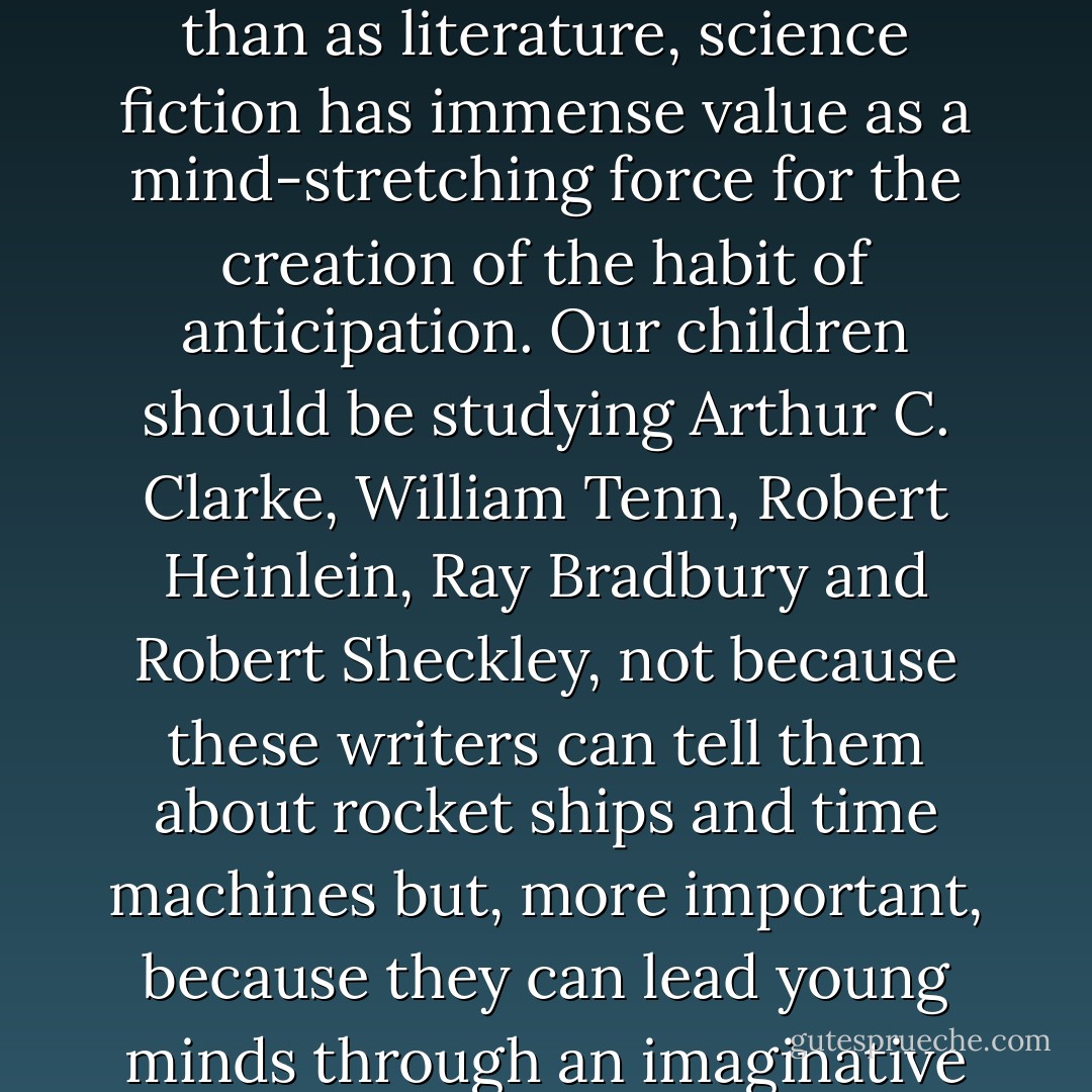 Science fiction is held in low regard as a branch of literature, and perhaps it deserves this critical contempt. But if we view it as a kind of sociology of the future, rather than as literature, science fiction has immense value as a mind-stretching force for the creation of the habit of anticipation. Our children should be studying Arthur C. Clarke, William Tenn, Robert Heinlein, Ray Bradbury and Robert Sheckley, not because these writers can tell them about rocket ships and time machines but, more important, because they can lead young minds through an imaginative exploration of the jungle of political, social, psychological, and ethical issues that will confront these children as adults. - Alvin Toffler