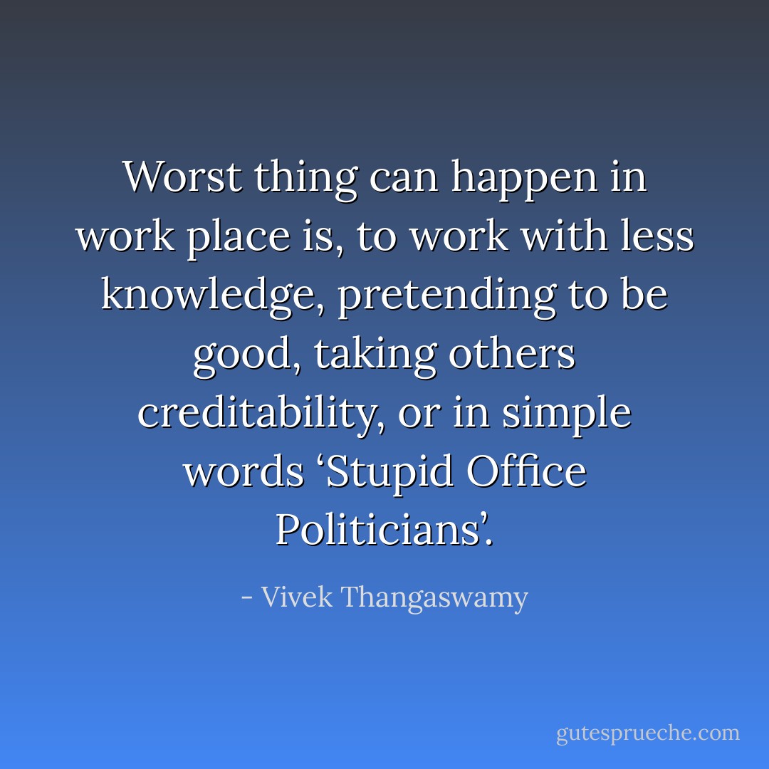Worst thing can happen in work place is, to work with less knowledge, pretending to be good, taking others creditability, or in simple words ‘Stupid Office Politicians’. - Vivek Thangaswamy