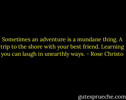 Sometimes an adventure is a mundane thing. A trip to the shore with your best friend. Learning you can laugh in unearthly ways. - Rose Christo
