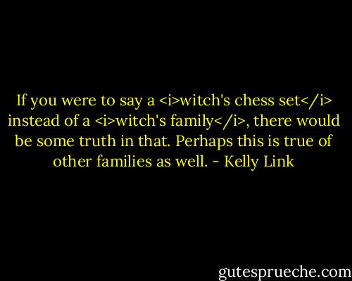 If you were to say a <i>witch's chess set</i> instead of a <i>witch's family</i>, there would be some truth in that. Perhaps this is true of other families as well. - Kelly Link