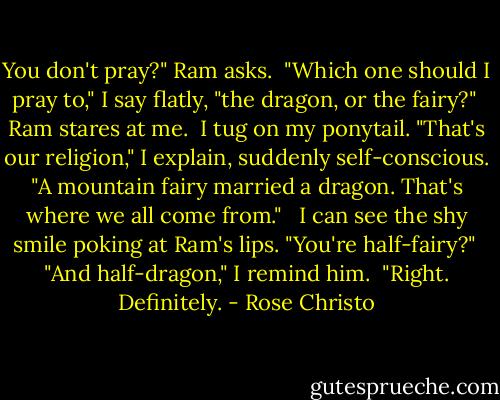 You don't pray?" Ram asks.<br /><br />"Which one should I pray to," I say flatly, "the dragon, or the fairy?"<br /><br />Ram stares at me.<br /><br />I tug on my ponytail. "That's our religion," I explain, suddenly self-conscious. "A mountain fairy married a dragon. That's where we all come from." <br /><br />I can see the shy smile poking at Ram's lips. "You're half-fairy?"<br /><br />"And half-dragon," I remind him.<br /><br />"Right. Definitely. - Rose Christo
