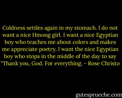 Coldness settles again in my stomach. I do not want a nice Hmong girl. I want a nice Egyptian boy who teaches me about colors and makes me appreciate poetry. I want the nice Egyptian boy who stops in the middle of the day to say "Thank you, God. For everything. - Rose Christo