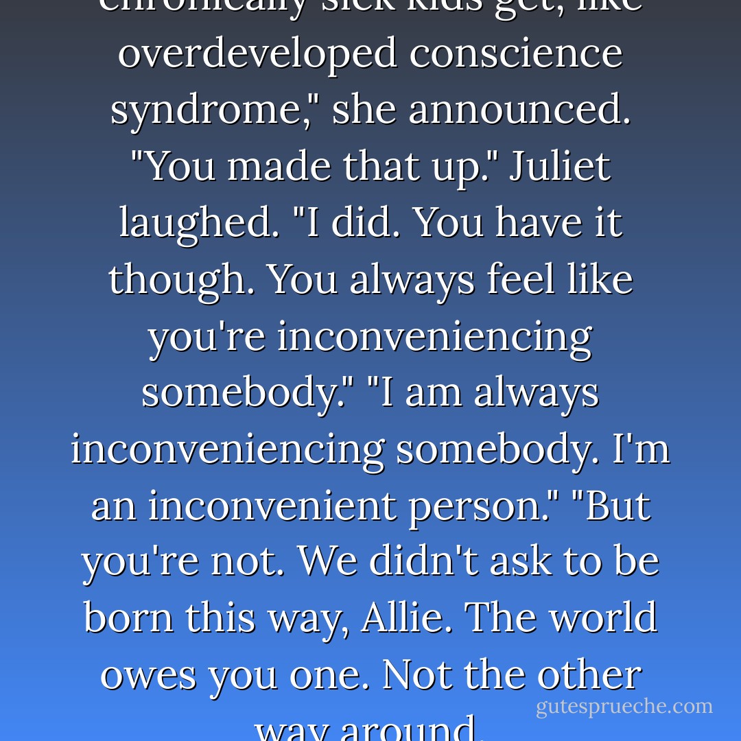 You have that syndrome that chronically sick kids get, like overdeveloped conscience syndrome," she announced.<br />"You made that up."<br />Juliet laughed. "I did. You have it though. You always feel like you're inconveniencing somebody."<br />"I am always inconveniencing somebody. I'm an inconvenient person."<br />"But you're not. We didn't ask to be born this way, Allie. The world owes you one. Not the other way around. - Jacquelyn Mitchard
