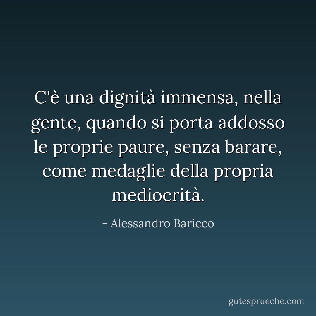 C'è una dignità immensa, nella gente, quando si porta addosso le proprie paure, senza barare, come medaglie della propria mediocrità. - Alessandro Baricco