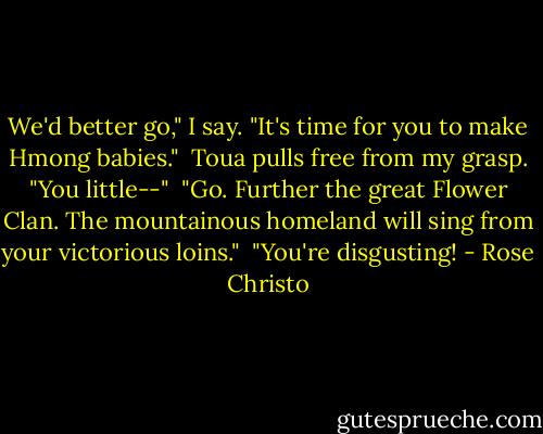 We'd better go," I say. "It's time for you to make Hmong babies."<br /><br />Toua pulls free from my grasp. "You little--"<br /><br />"Go. Further the great Flower Clan. The mountainous homeland will sing from your victorious loins."<br /><br />"You're disgusting! - Rose Christo