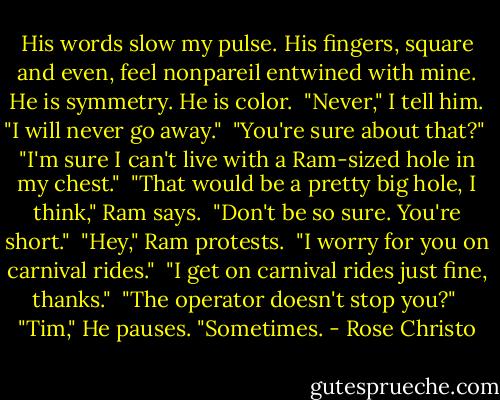 His words slow my pulse. His fingers, square and even, feel nonpareil entwined with mine. He is symmetry. He is color.<br /><br />"Never," I tell him. "I will never go away."<br /><br />"You're sure about that?"<br /><br />"I'm sure I can't live with a Ram-sized hole in my chest."<br /><br />"That would be a pretty big hole, I think," Ram says.<br /><br />"Don't be so sure. You're short."<br /><br />"Hey," Ram protests.<br /><br />"I worry for you on carnival rides."<br /><br />"I get on carnival rides just fine, thanks."<br /><br />"The operator doesn't stop you?"<br /><br />"Tim," He pauses. "Sometimes. - Rose Christo