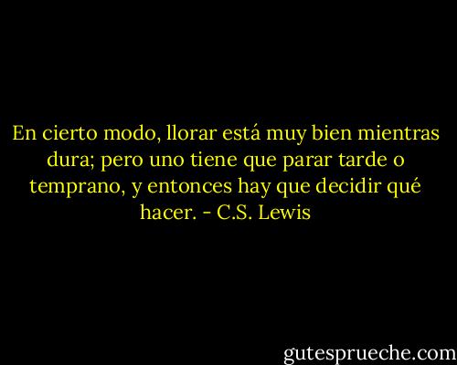 En cierto modo, llorar está muy bien mientras dura; pero uno tiene que parar tarde o temprano, y entonces hay que decidir qué hacer. - C.S. Lewis