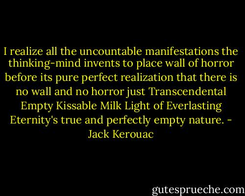 I realize all the uncountable manifestations the thinking-mind invents to place wall of horror before its pure perfect realization that there is no wall and no horror just Transcendental Empty Kissable Milk Light of Everlasting Eternity's true and perfectly empty nature. - Jack Kerouac