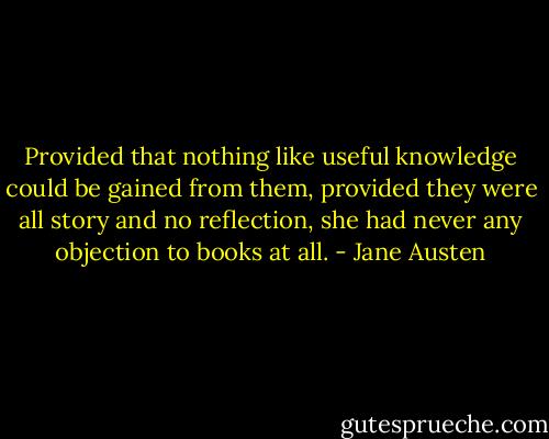 Provided that nothing like useful knowledge could be gained from them, provided they were all story and no reflection, she had never any objection to books at all. - Jane Austen