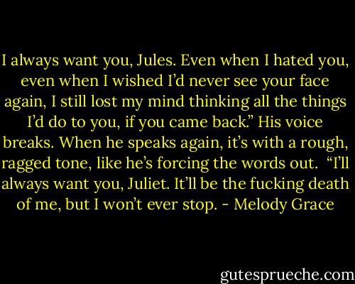 I always want you, Jules. Even when I hated you, even when I wished I’d never see your face again, I still lost my mind thinking all the things I’d do to you, if you came back.” His voice breaks. When he speaks again, it’s with a rough, ragged tone, like he’s forcing the words out. <br />“I’ll always want you, Juliet. It’ll be the fucking death of me, but I won’t ever stop. - Melody Grace