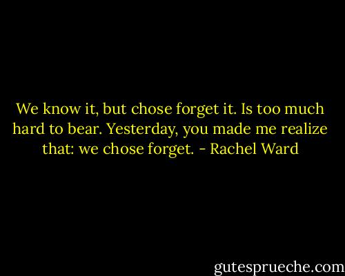 We know it, but chose forget it. Is too much hard to bear. Yesterday, you made me realize that: we chose forget. - Rachel Ward