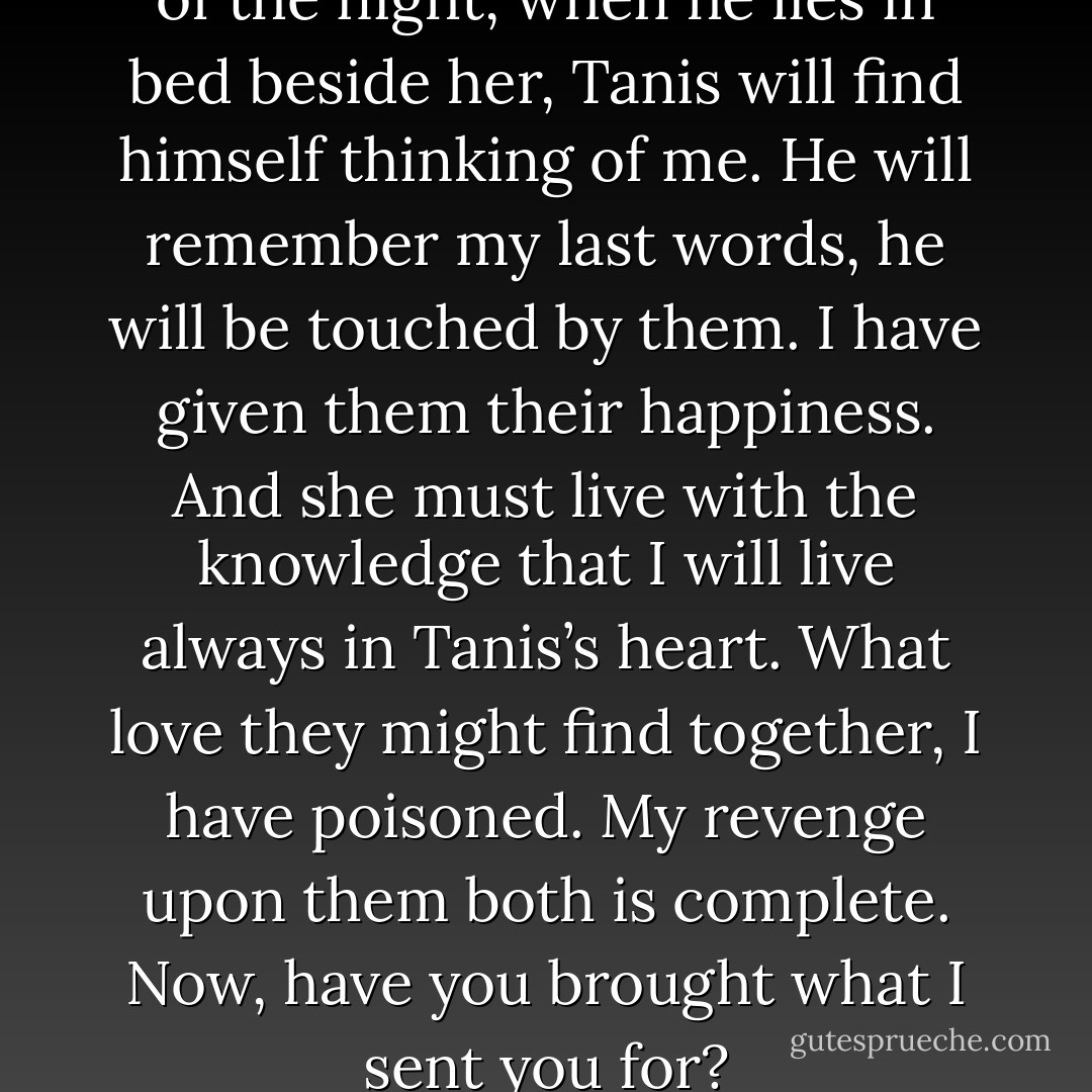 Sometimes, in the still watches of the night, when he lies in bed beside her, Tanis will find himself thinking of me. He will remember my last words, he will be touched by them. I have given them their happiness. And she must live with the knowledge that I will live always in Tanis’s heart. What love they might find together, I have poisoned. My revenge upon them both is complete. Now, have you brought what I sent you for? - Margaret Weis