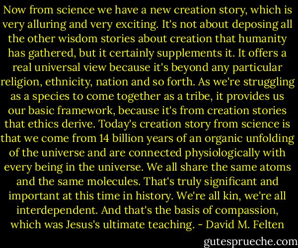 Now from science we have a new creation story, which is very alluring and very exciting. It's not about deposing all the other wisdom stories about creation that humanity has gathered, but it certainly supplements it. It offers a real universal view because it's beyond any particular religion, ethnicity, nation and so forth. As we're struggling as a species to come together as a tribe, it provides us our basic framework, because it's from creation stories that ethics derive. Today's creation story from science is that we come from 14 billion years of an organic unfolding of the universe and are connected physiologically with every being in the universe. We all share the same atoms and the same molecules. That's truly significant and important at this time in history. We're all kin, we're all interdependent. And that's the basis of compassion, which was Jesus's ultimate teaching. - David M. Felten