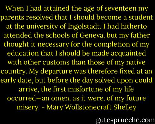 When I had attained the age of seventeen my parents resolved that I should become a student at the university of Ingolstadt. I had hitherto attended the schools of Geneva, but my father thought it necessary for the completion of my education that I should be made acquainted with other customs than those of my native country. My departure was therefore fixed at an early date, but before the day solved upon could arrive, the first misfortune of my life occurred—an omen, as it were, of my future misery. - Mary Wollstonecraft Shelley