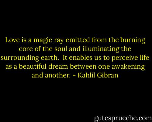 Love is a magic ray<br />emitted from the burning core<br />of the soul<br />and illuminating<br />the surrounding earth.<br /><br />It enables us<br />to perceive life<br />as a beautiful dream<br />between one awakening<br />and another. - Kahlil Gibran
