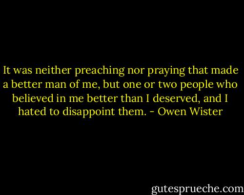 It was neither preaching nor praying that made a better man of me, but one or two people who believed in me better than I deserved, and I hated to disappoint them. - Owen Wister