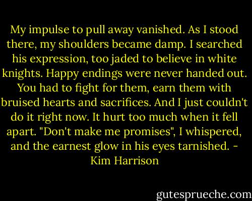 My impulse to pull away vanished. As I stood there, my shoulders became damp. I searched his expression, too jaded to believe in white knights. Happy endings were never handed out. You had to fight for them, earn them with bruised hearts and sacrifices. And I just couldn't do it right now. It hurt too much when it fell apart. "Don't make me promises", I whispered, and the earnest glow in his eyes tarnished. - Kim Harrison