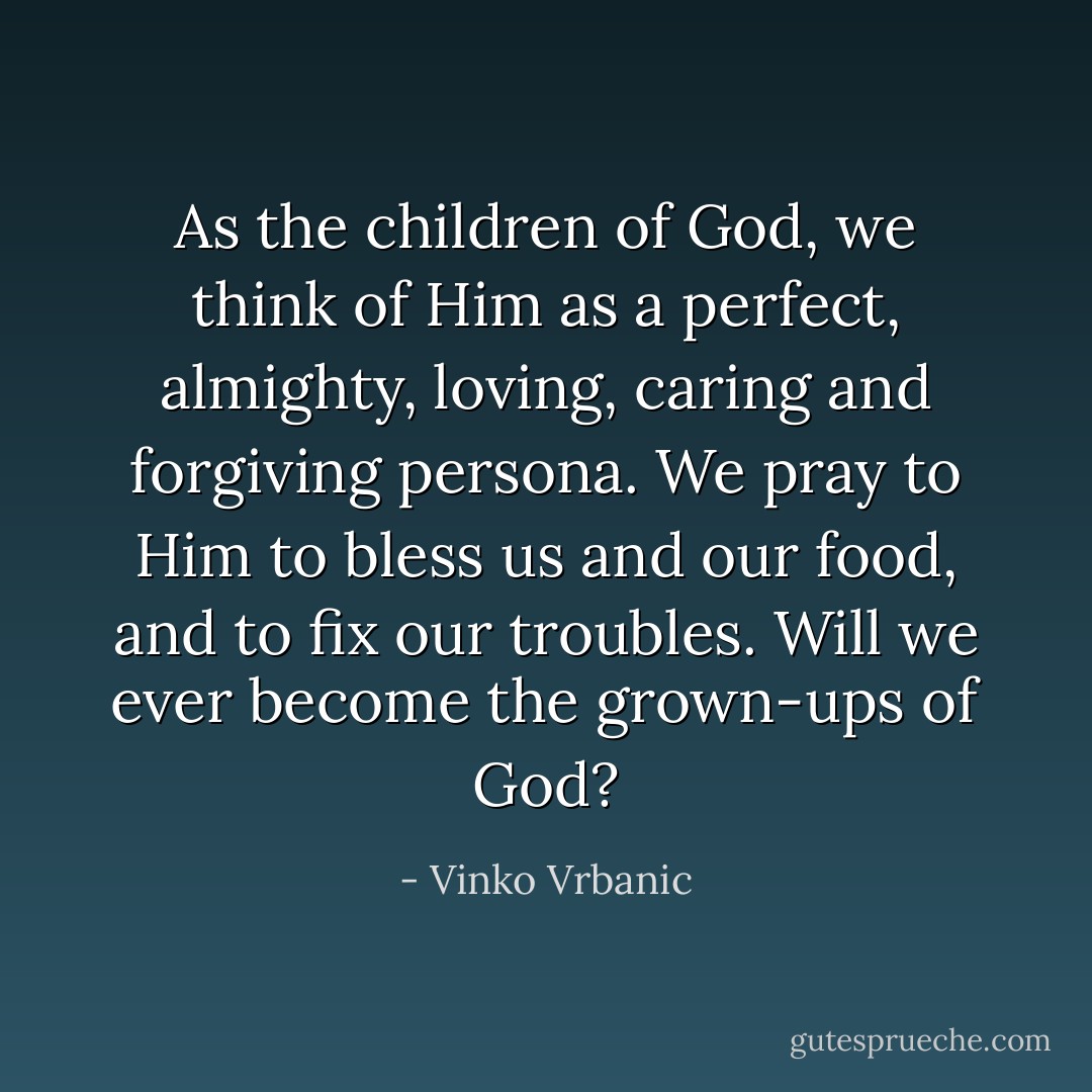 As the children of God, we think of Him as a perfect, almighty, loving, caring and forgiving persona. We pray to Him to bless us and our food, and to fix our troubles. Will we ever become the grown-ups of God? - Vinko Vrbanic