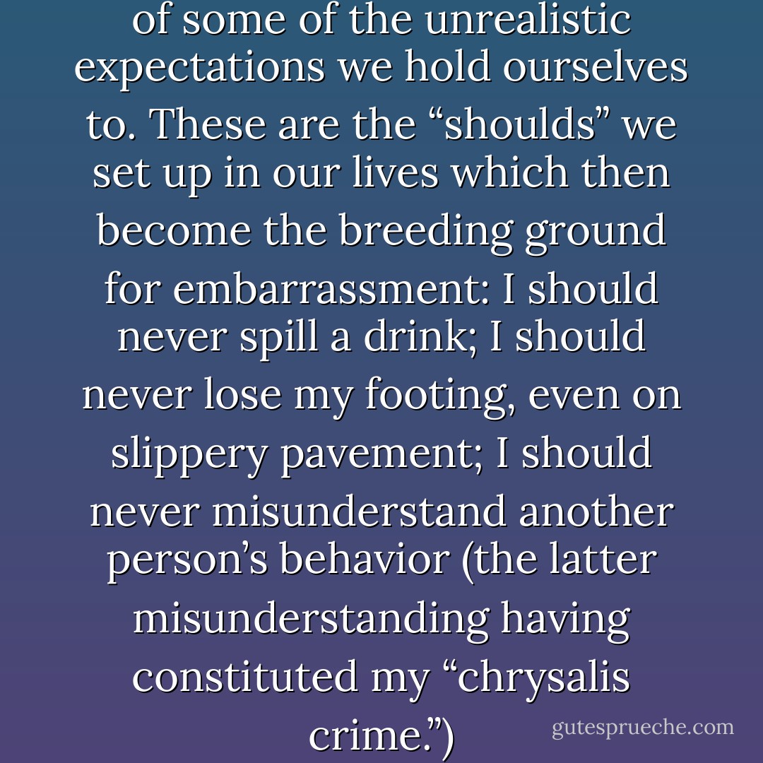 t can be eye-opening to think of some of the unrealistic expectations we hold ourselves to. These are the “shoulds” we set up in our lives which then become the breeding ground for embarrassment: I should never spill a drink; I should never lose my footing, even on slippery pavement; I should never misunderstand another person’s behavior (the latter misunderstanding having constituted my “chrysalis crime.”) - Toni Bernhard