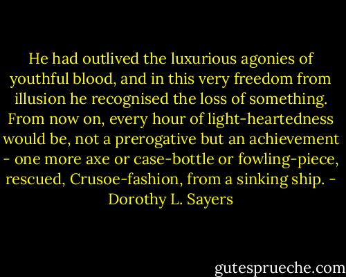 He had outlived the luxurious agonies of youthful blood, and in this very freedom from illusion he recognised the loss of something. From now on, every hour of light-heartedness would be, not a prerogative but an achievement - one more axe or case-bottle or fowling-piece, rescued, Crusoe-fashion, from a sinking ship. - Dorothy L. Sayers