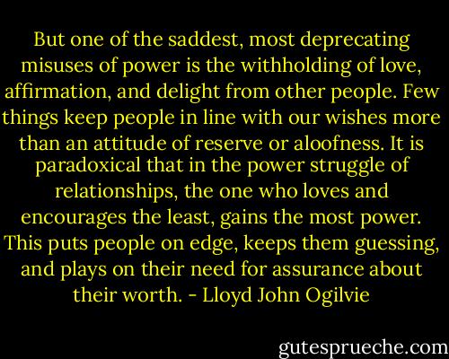 But one of the saddest, most deprecating misuses of power is the withholding of love, affirmation, and delight from other people. Few things keep people in line with our wishes more than an attitude of reserve or aloofness. It is paradoxical that in the power struggle of relationships, the one who loves and encourages the least, gains the most power. This puts people on edge, keeps them guessing, and plays on their need for assurance about their worth. - Lloyd John Ogilvie