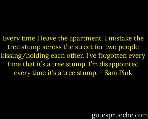 Every time I leave the apartment, I mistake the tree stump across the street for two people kissing/holding each other. I’ve forgotten every time that it’s a tree stump. I’m disappointed every time it’s a tree stump. - Sam Pink
