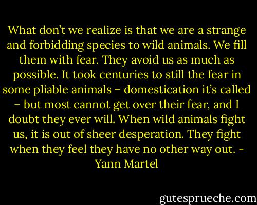 What don’t we realize is that we are a strange and forbidding species to wild animals. We fill them with fear. They avoid us as much as possible. It took centuries to still the fear in some pliable animals – domestication it’s called – but most cannot get over their fear, and I doubt they ever will. When wild animals fight us, it is out of sheer desperation. They fight when they feel they have no other way out. - Yann Martel