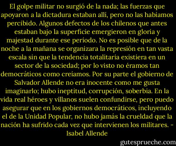 El golpe militar no surgió de la nada; las fuerzas que apoyaron a la dictadura estaban allí, pero no las habíamos percibido.<br />Algunos defectos de los chilenos que antes estaban bajo la superficie emergieron en gloria y majestad durante ese período.<br />No es posible que de la noche a la mañana se organizara la represión en tan vasta escala sin que la tendencia totalitaria existiera en un sector de la sociedad; por lo visto no éramos tan democráticos como creíamos. Por su parte el gobierno de Salvador Allende no era inocente como me gusta imaginarlo; hubo ineptitud, corrupción, soberbia. En la vida real héroes<br />y villanos suelen confundirse, pero puedo asegurar que en los gobiernos democráticos, incluyendo el de la Unidad<br />Popular, no hubo jamás la crueldad que la nación ha sufrido cada vez que intervienen los militares. - Isabel Allende