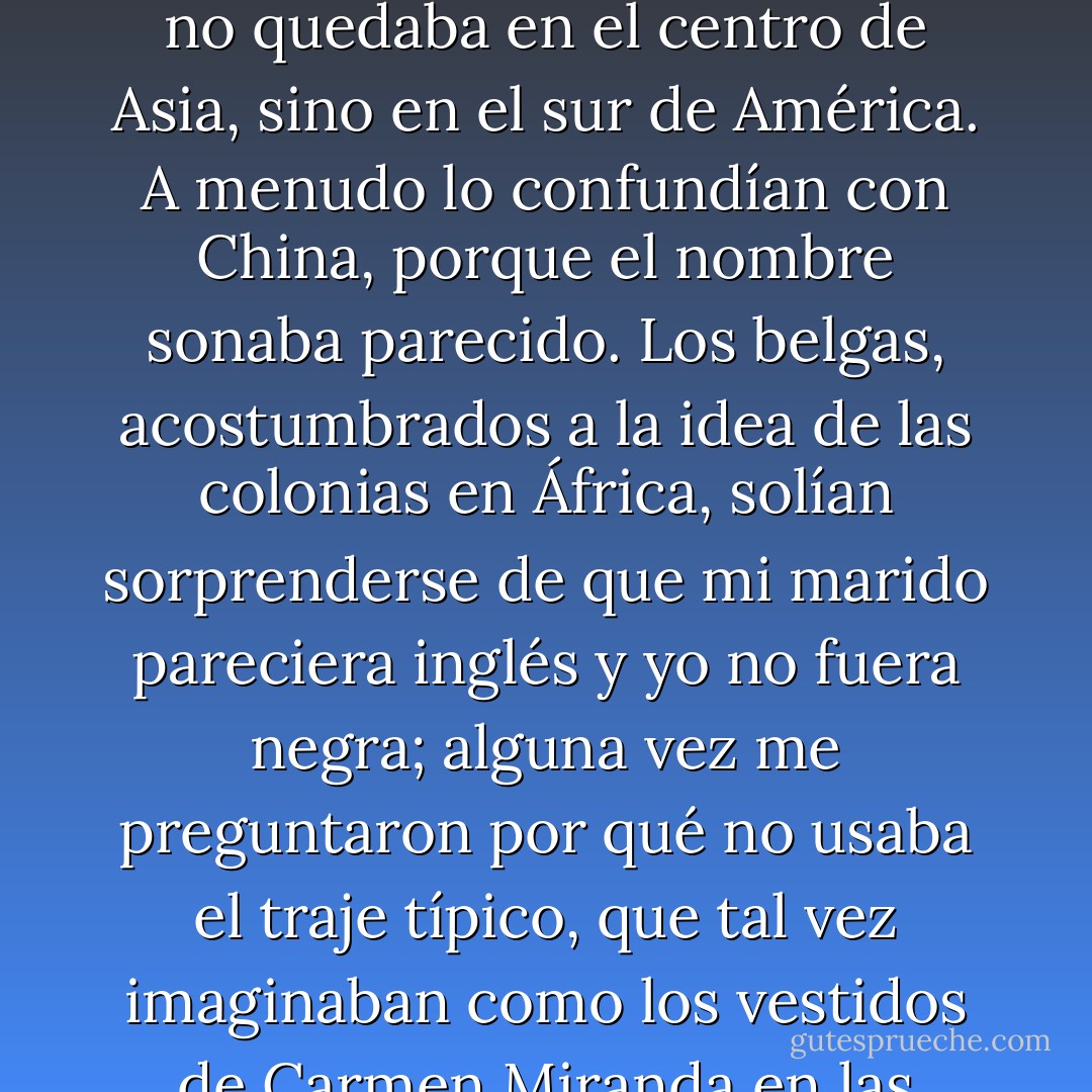 Si me preguntaban mi nacionalidad, debía dar largas explicaciones y dibujar un mapa para demostrar que Chile no quedaba en el centro de Asia, sino en el sur de América. A menudo lo confundían con China, porque el nombre sonaba parecido. Los belgas, acostumbrados a la idea de las colonias en África, solían sorprenderse de que mi marido pareciera inglés y yo no<br />fuera negra; alguna vez me preguntaron por qué no usaba el traje típico, que tal vez imaginaban como los vestidos de<br />Carmen Miranda en las películas de Hollywood: falda a lunares y un canasto con piñas en la cabeza. - Isabel Allende