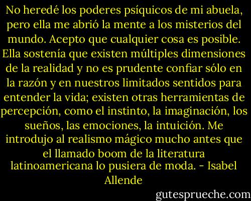 No heredé los poderes psíquicos de mi abuela, pero ella me abrió la mente a los misterios del mundo. Acepto que<br />cualquier cosa es posible. Ella sostenía que existen múltiples dimensiones de la realidad y no es prudente confiar sólo en la razón y en nuestros limitados sentidos para entender la vida; existen otras herramientas de percepción, como el instinto, la imaginación, los sueños, las emociones, la intuición. Me introdujo al realismo mágico mucho antes que el llamado boom de la literatura latinoamericana lo pusiera de moda. - Isabel Allende