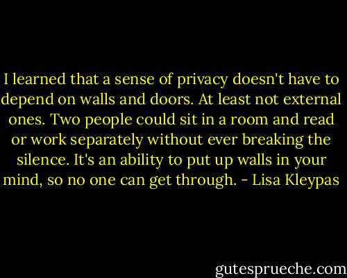 I learned that a sense of privacy doesn't have to depend on walls and doors. At least not external ones. Two people could sit in a room and read or work separately without ever breaking the silence. It's an ability to put up walls in your mind, so no one can get through. - Lisa Kleypas
