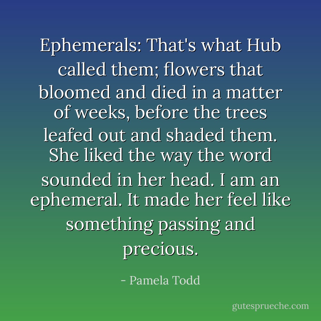 Ephemerals: That's what Hub called them; flowers that bloomed and died in a matter of weeks, before the trees leafed out and shaded them. She liked the way the word sounded in her head. I am an ephemeral. It made her feel like something passing and precious. - Pamela Todd