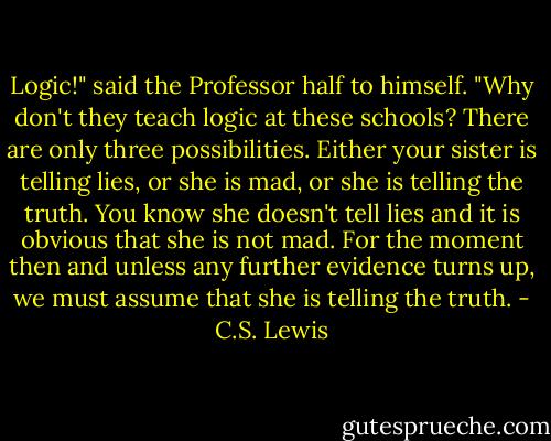 Logic!" said the Professor half to himself. "Why don't they teach logic at these schools? There are only three possibilities. Either your sister is telling lies, or she is mad, or she is<br />telling the truth. You know she doesn't tell lies and it is obvious that she is not mad. For the moment then and unless any further evidence turns up, we must assume that she is telling the truth. - C.S. Lewis