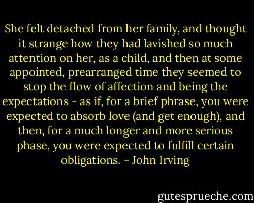 She felt detached from her family, and thought it strange how they had lavished so much attention on her, as a child, and then at some appointed, prearranged time they seemed to stop the flow of affection and being the expectations - as if, for a brief phrase, you were expected to absorb love (and get enough), and then, for a much longer and more serious phase, you were expected to fulfill certain obligations. - John Irving