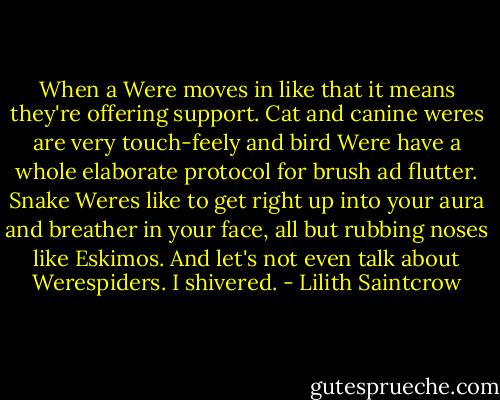 When a Were moves in like that it means they're offering support. Cat and canine weres are very touch-feely and bird Were have a whole elaborate protocol for brush ad flutter. Snake Weres like to get right up into your aura and breather in your face, all but rubbing noses like Eskimos. And let's not even talk about Werespiders. I shivered. - Lilith Saintcrow