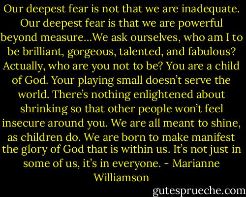 Our deepest fear is not that we are inadequate. Our deepest fear is that we are powerful beyond measure…We ask ourselves, who am I to be brilliant, gorgeous, talented, and fabulous? Actually, who are you not to be? You are a child of God. Your playing small doesn’t serve the world. There’s nothing enlightened about shrinking so that other people won’t feel insecure around you. We are all meant to shine, as children do. We are born to make manifest the glory of God that is within us. It’s not just in some of us, it’s in everyone. - Marianne Williamson