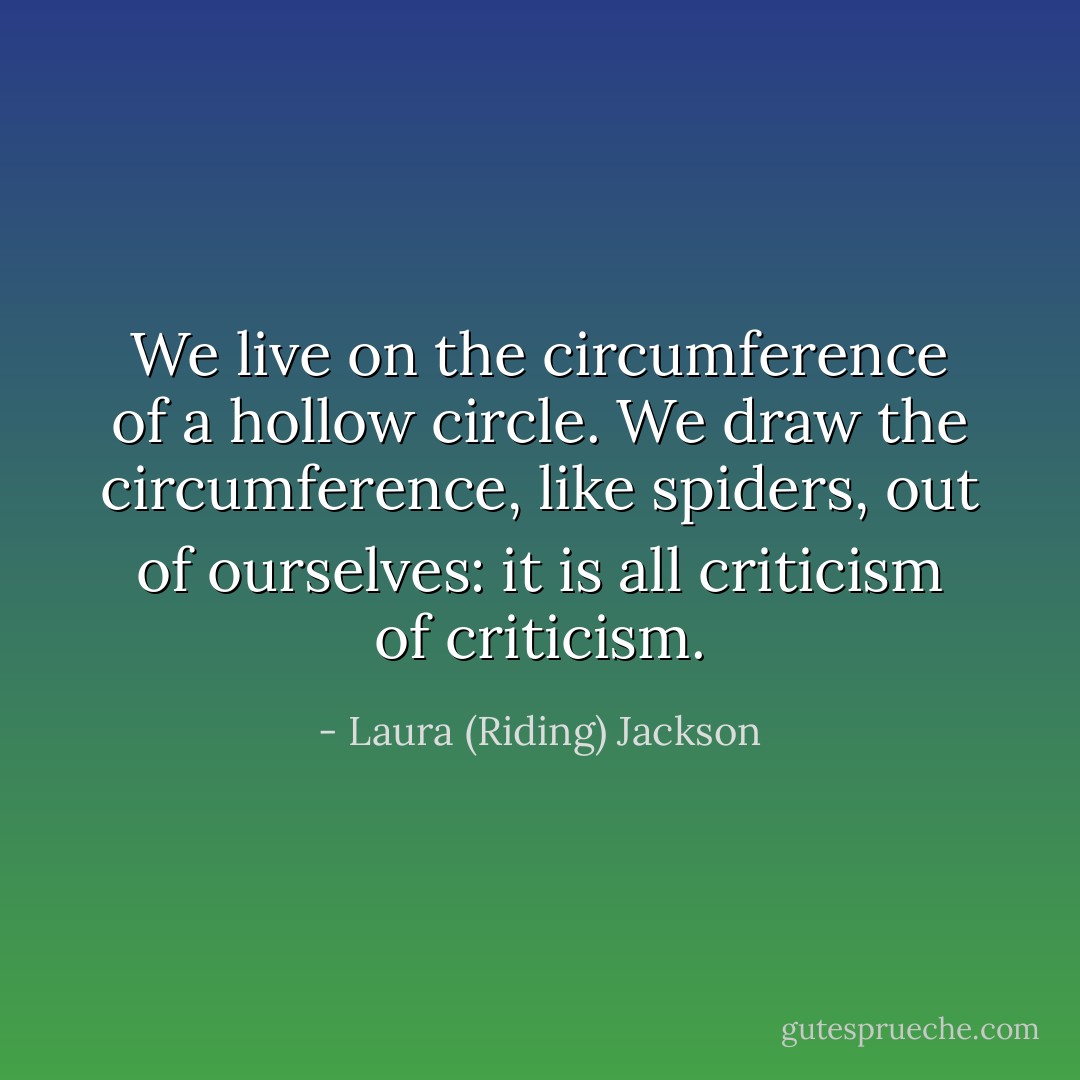 We live on the circumference of a hollow circle. We draw the circumference, like spiders, out of ourselves: it is all criticism of criticism. - Laura (Riding) Jackson