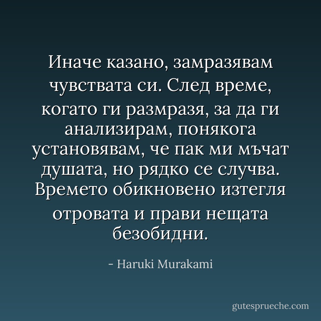 Иначе казано, замразявам чувствата си. След време, когато ги размразя, за да ги анализирам, понякога установявам, че пак ми мъчат душата, но рядко се случва. Времето обикновено изтегля отровата и прави нещата безобидни. - Haruki Murakami