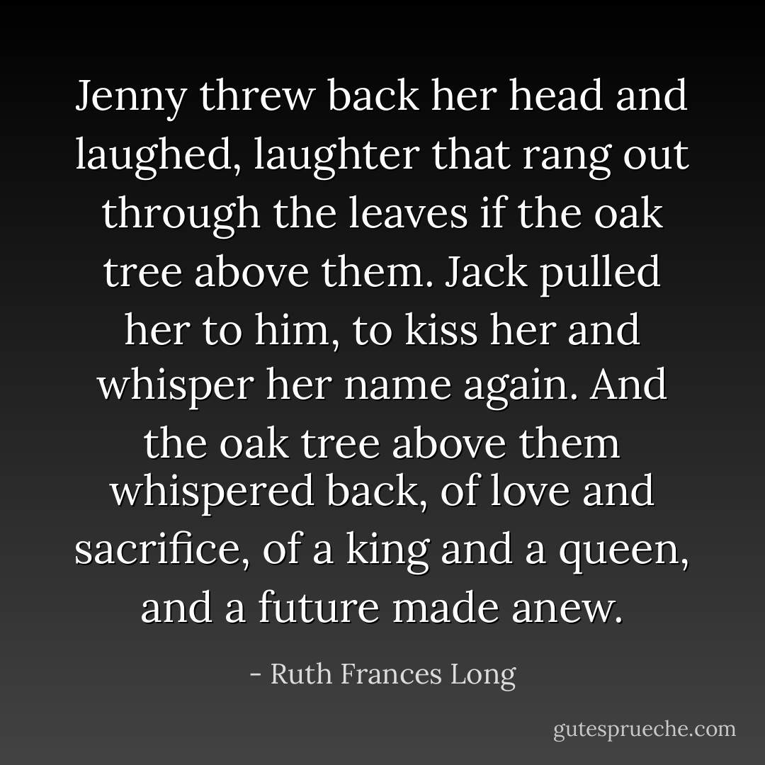 Jenny threw back her head and laughed, laughter that rang out through the leaves if the oak tree above them. Jack pulled her to him, to kiss her and whisper her name again. And the oak tree above them whispered back, of love and sacrifice, of a king and a queen, and a future made anew. - Ruth Frances Long