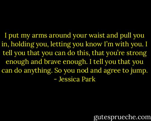 I put my arms around your waist and pull you in, holding you, letting you know I’m with you. I tell you that you can do this, that you’re strong enough and brave enough. I tell you that you can do anything. So you nod and agree to jump. - Jessica Park