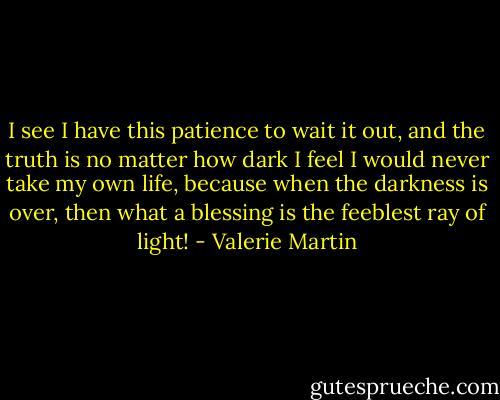I see I have this patience to wait it out, and the truth is no matter how dark I feel I would never take my own life, because when the darkness is over, then what a blessing is the feeblest ray of light! - Valerie Martin
