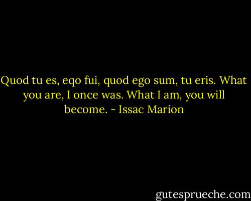 Quod tu es, eqo fui, quod ego sum, tu eris.<br />What you are, I once was.<br />What I am, you will become. - Issac Marion