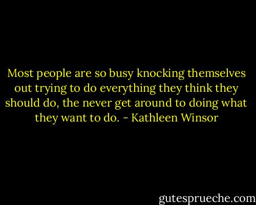 Most people are so busy knocking themselves out trying to do everything they think they should do, the never get around to doing what they want to do. - Kathleen Winsor