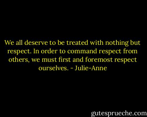 We all deserve to be treated with nothing but respect. In order to command respect from others, we must first and foremost respect ourselves. - Julie-Anne