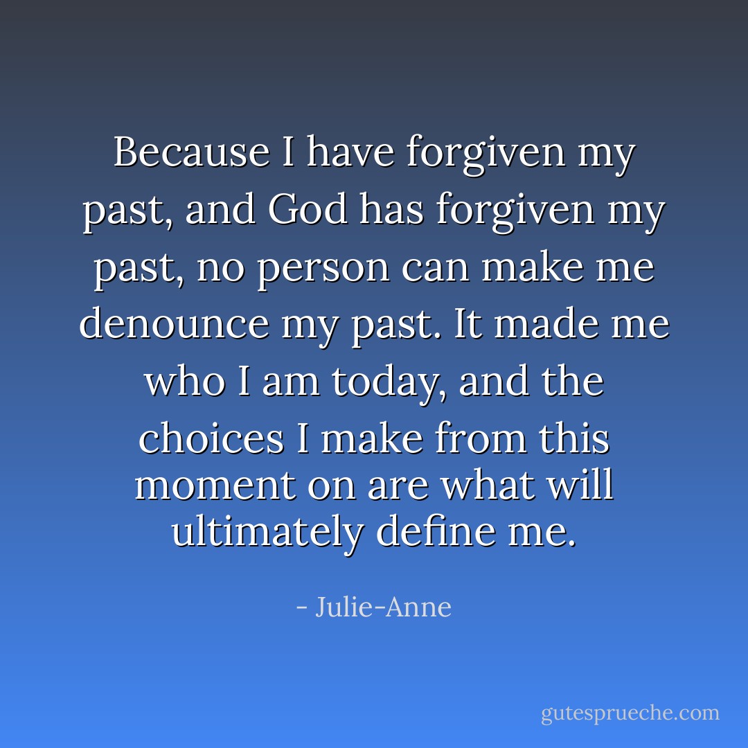 Because I have forgiven my past, and God has forgiven my past, no person can make me denounce my past. It made me who I am today, and the choices I make from this moment on are what will ultimately define me. - Julie-Anne
