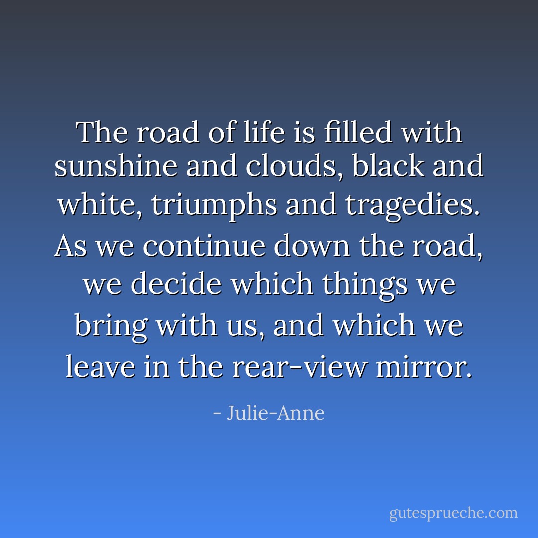 The road of life is filled with sunshine and clouds, black and white, triumphs and tragedies. As we continue down the road, we decide which things we bring with us, and which we leave in the rear-view mirror. - Julie-Anne