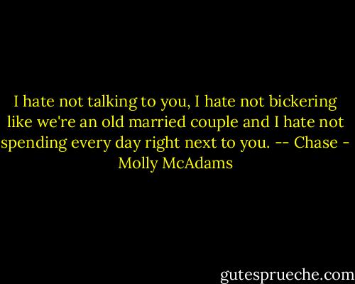 I hate not talking to you, I hate not bickering like we're an old married couple and I hate not spending every day right next to you. -- Chase - Molly McAdams